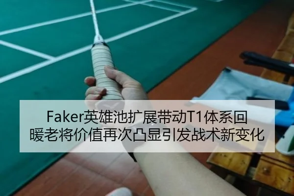 Faker英雄池扩展带动T1体系回暖老将价值再次凸显引发战术新变化