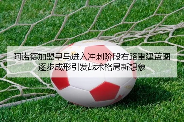 阿诺德加盟皇马进入冲刺阶段右路重建蓝图逐步成形引发战术格局新想象